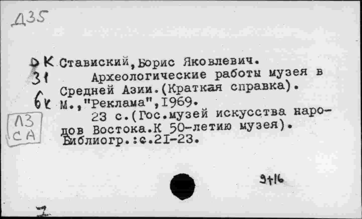 ﻿Д35-
3t ft
$ К Ставиский,Борис Яковлевич.
Археологические работы музея в Средней Азии.(Краткая справка). М.."Реклама",1969.
23 с.(Гос.музей искусства народов Востока.К 50-летию музея). Библиогр.: с.21-23.
